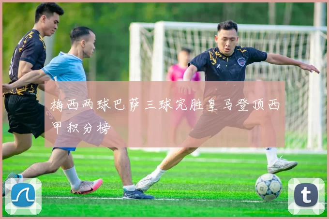 梅西两球巴萨三球完胜皇马登顶西甲积分榜
