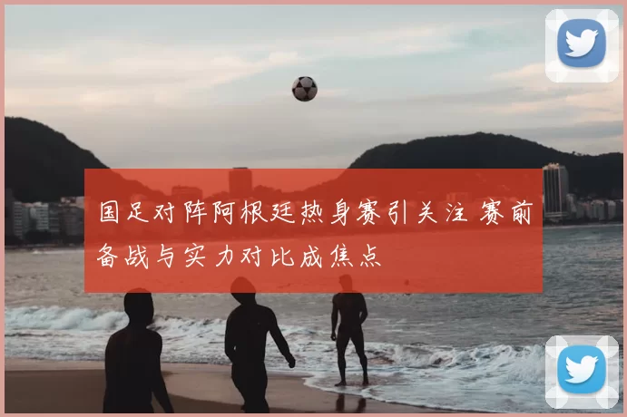 国足对阵阿根廷热身赛引关注 赛前备战与实力对比成焦点