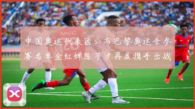 中国奥运代表团公布巴黎奥运会参赛名单全红婵陈芋汐再度携手出战女子十米台