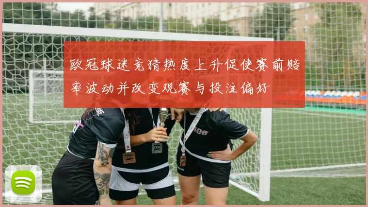 欧冠球迷竞猜热度上升促使赛前赔率波动并改变观赛与投注偏好