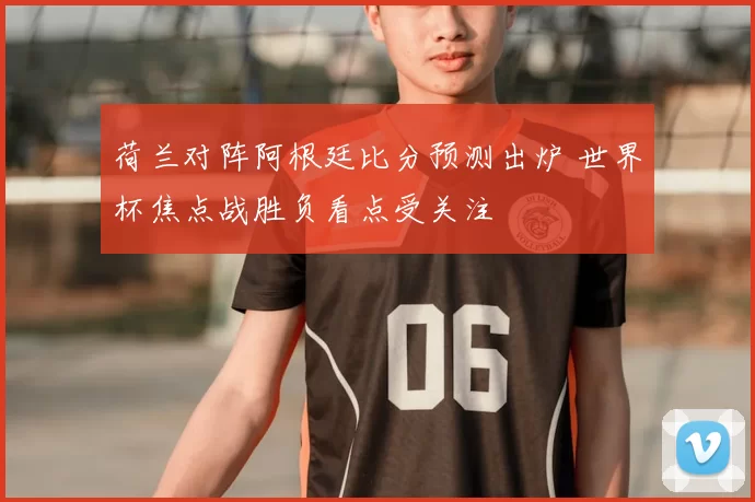 荷兰对阵阿根廷比分预测出炉 世界杯焦点战胜负看点受关注
