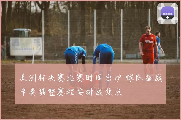 美洲杯决赛比赛时间出炉 球队备战节奏调整赛程安排成焦点