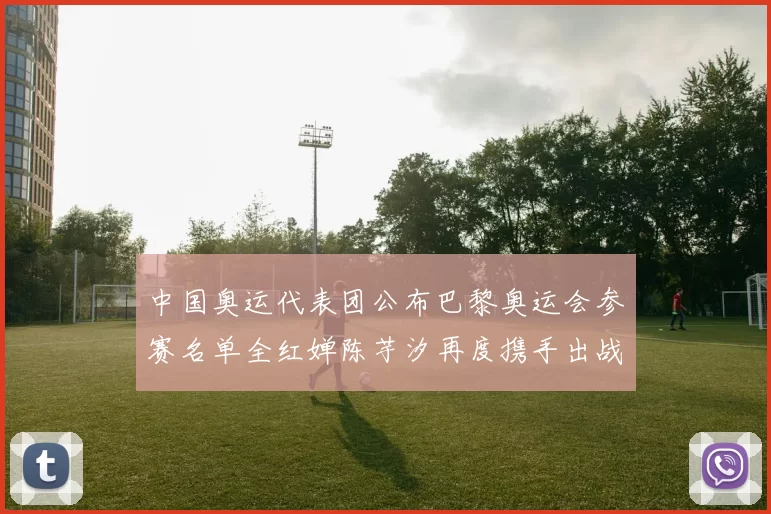 中国奥运代表团公布巴黎奥运会参赛名单全红婵陈芋汐再度携手出战女子十米台