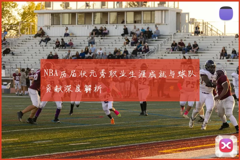 NBA历届状元秀职业生涯成就与球队贡献深度解析