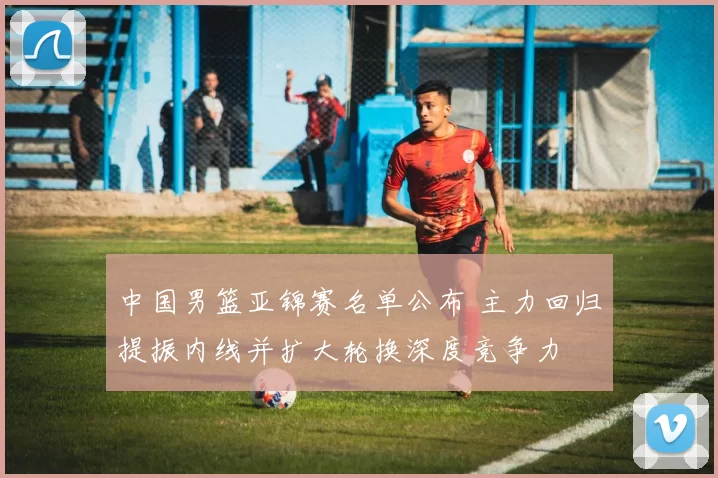 中国男篮亚锦赛名单公布 主力回归提振内线并扩大轮换深度竞争力