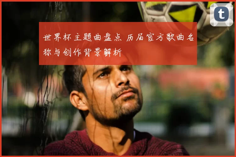 世界杯主题曲盘点 历届官方歌曲名称与创作背景解析