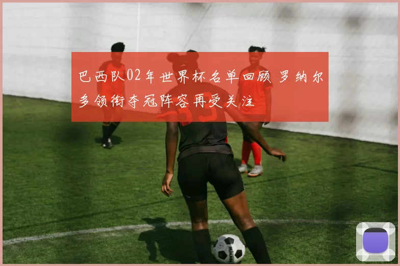 巴西队02年世界杯名单回顾 罗纳尔多领衔夺冠阵容再受关注