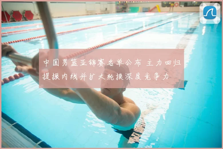 中国男篮亚锦赛名单公布 主力回归提振内线并扩大轮换深度竞争力