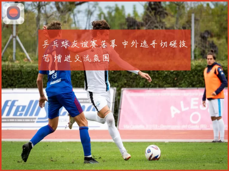 乒乓球友谊赛落幕 中外选手切磋技艺 增进交流氛围