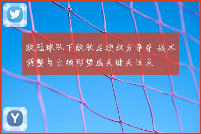 欧冠球队下欧联后迎积分争夺 战术调整与出线形势成关键关注点