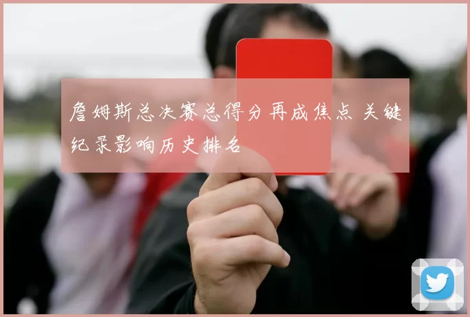 詹姆斯总决赛总得分再成焦点 关键纪录影响历史排名