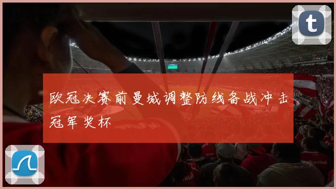 欧冠决赛前曼城调整防线备战冲击冠军奖杯