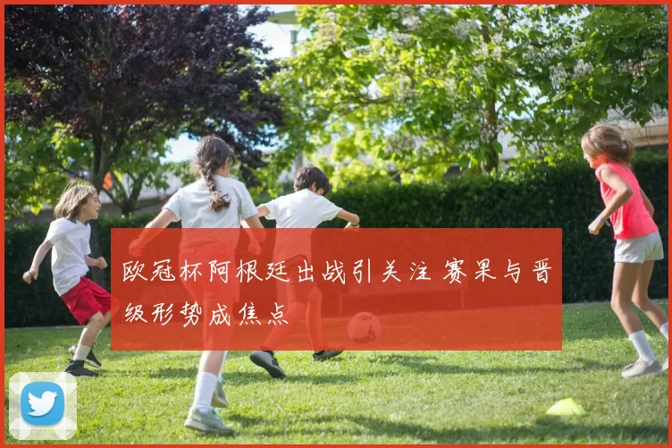 欧冠杯阿根廷出战引关注 赛果与晋级形势成焦点