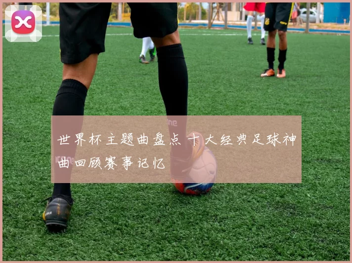 世界杯主题曲盘点 十大经典足球神曲回顾赛事记忆