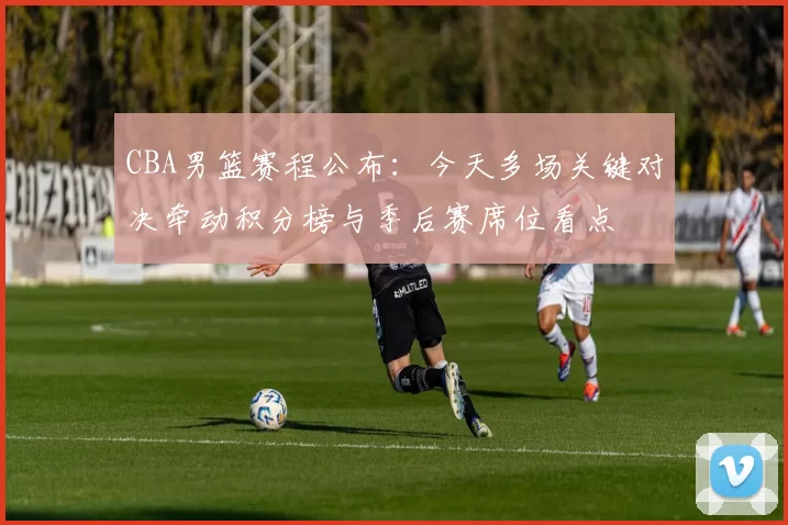 CBA男篮赛程公布：今天多场关键对决牵动积分榜与季后赛席位看点