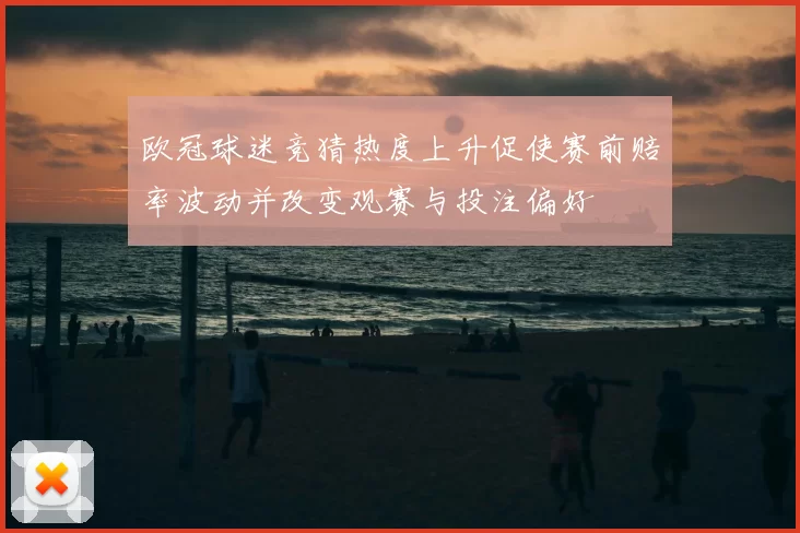 欧冠球迷竞猜热度上升促使赛前赔率波动并改变观赛与投注偏好