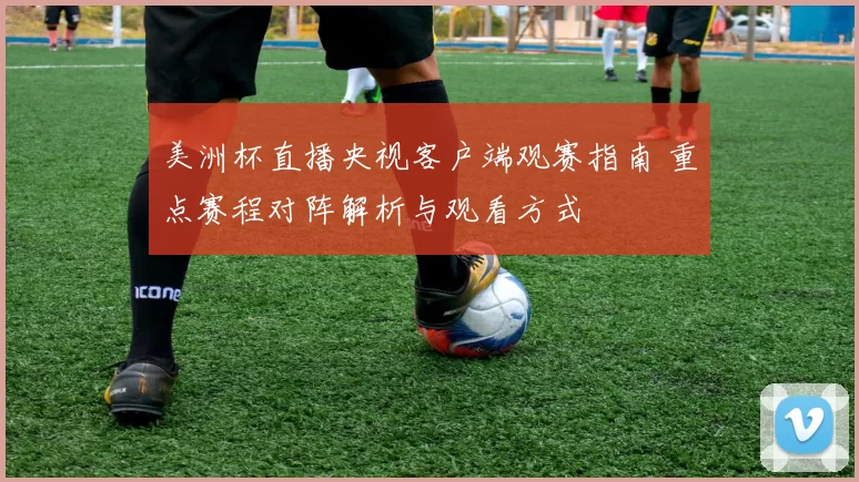 美洲杯直播央视客户端观赛指南 重点赛程对阵解析与观看方式