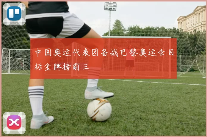 中国奥运代表团备战巴黎奥运会目标金牌榜前三