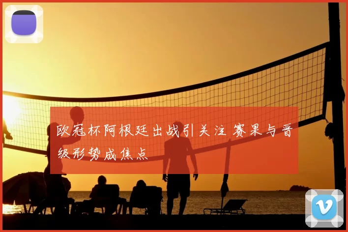 欧冠杯阿根廷出战引关注 赛果与晋级形势成焦点