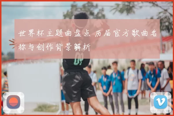 世界杯主题曲盘点 历届官方歌曲名称与创作背景解析