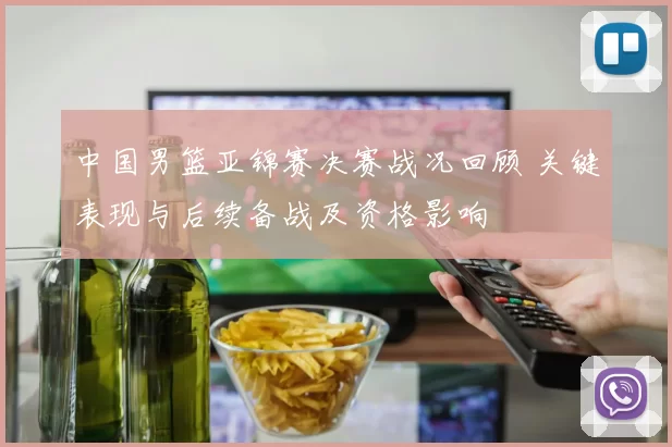 中国男篮亚锦赛决赛战况回顾 关键表现与后续备战及资格影响