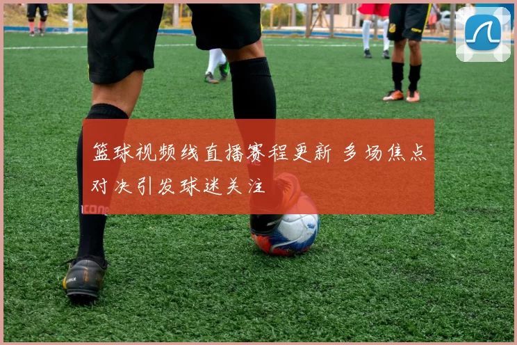 篮球视频线直播赛程更新 多场焦点对决引发球迷关注