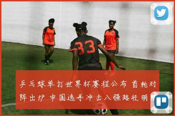 乒乓球单打世界杯赛程公布 首轮对阵出炉 中国选手冲击八强路径明朗