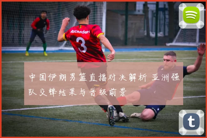 中国伊朗男篮直播对决解析 亚洲强队交锋结果与晋级前景