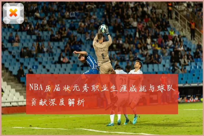 NBA历届状元秀职业生涯成就与球队贡献深度解析