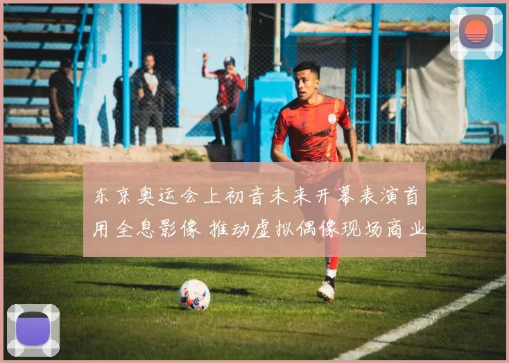 东京奥运会上初音未来开幕表演首用全息影像 推动虚拟偶像现场商业化发展