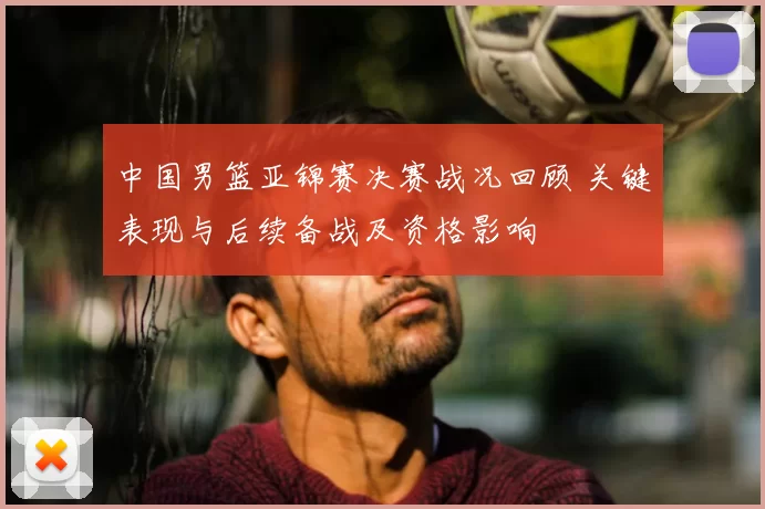 中国男篮亚锦赛决赛战况回顾 关键表现与后续备战及资格影响