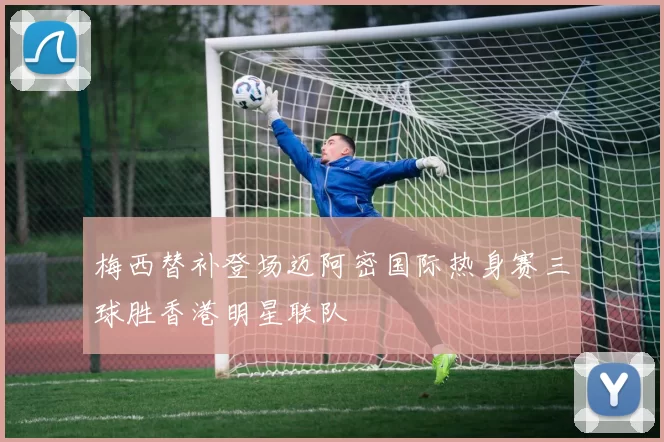 梅西替补登场迈阿密国际热身赛三球胜香港明星联队