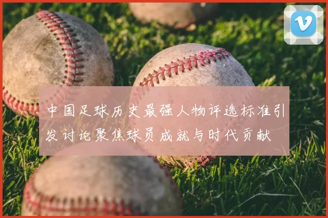 中国足球历史最强人物评选标准引发讨论聚焦球员成就与时代贡献