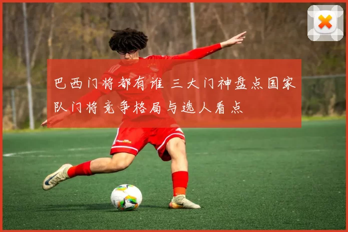 巴西门将都有谁 三大门神盘点国家队门将竞争格局与选人看点