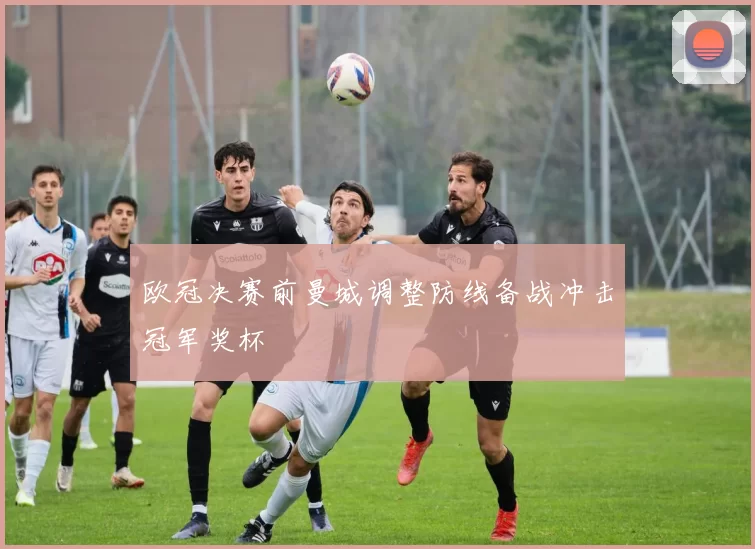 欧冠决赛前曼城调整防线备战冲击冠军奖杯