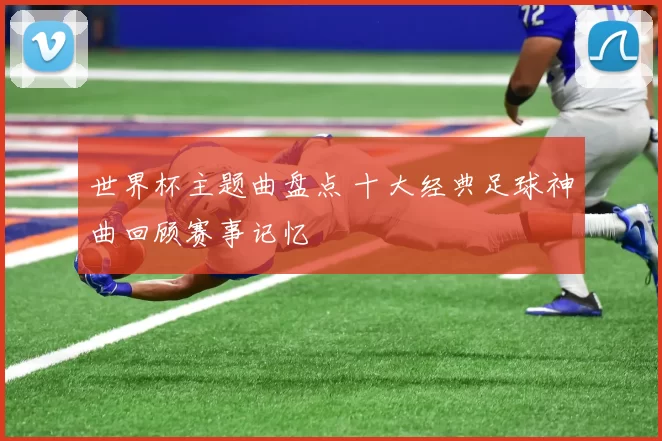 世界杯主题曲盘点 十大经典足球神曲回顾赛事记忆