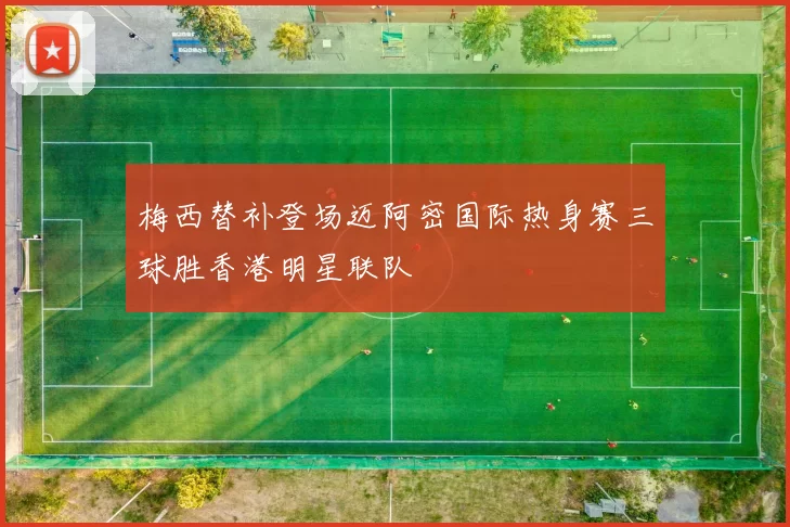 梅西替补登场迈阿密国际热身赛三球胜香港明星联队