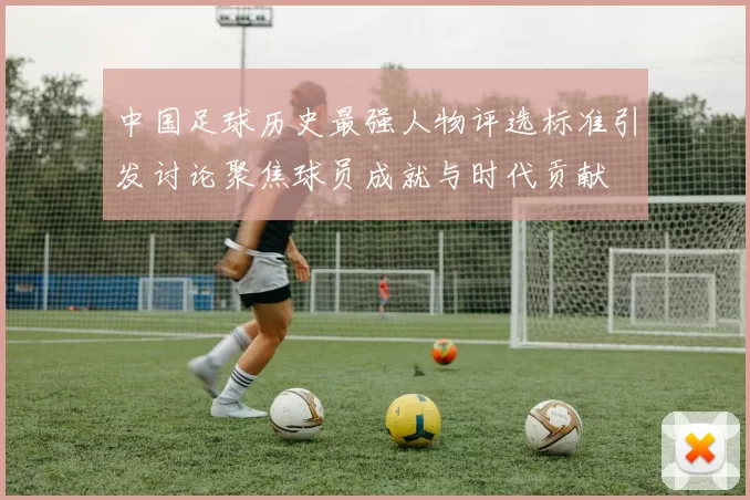 中国足球历史最强人物评选标准引发讨论聚焦球员成就与时代贡献