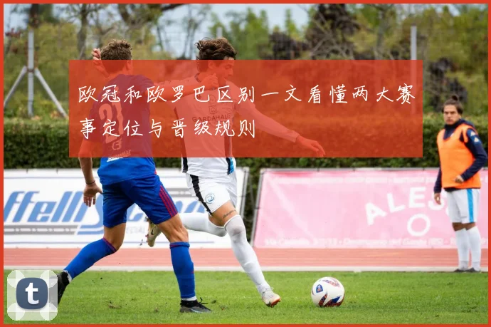 欧冠和欧罗巴区别一文看懂两大赛事定位与晋级规则